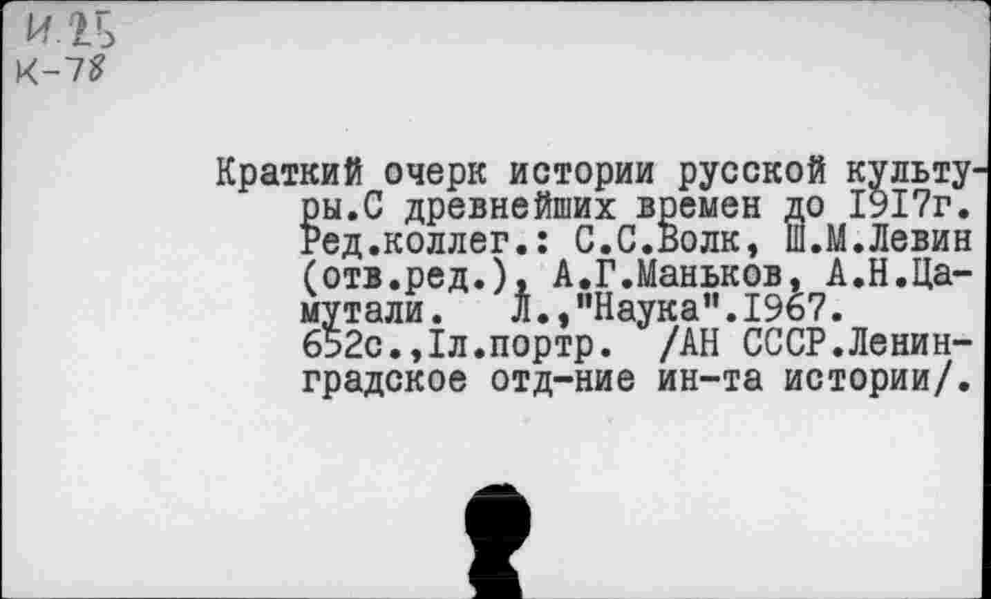 ﻿И2Б
К-7?
Краткий очерк истории русской культу ры.С древнейших времен до 1917г. Ред.коллег.: С.С.Волк, Ш.М.Левин (отв.ред.), А.Г.Маньков, А.Н.Ца-мутали. Л.,"Наука”.1967. 652с.,1л.портр. /АН СССР.Ленинградское отд-ние ин-та истории/.